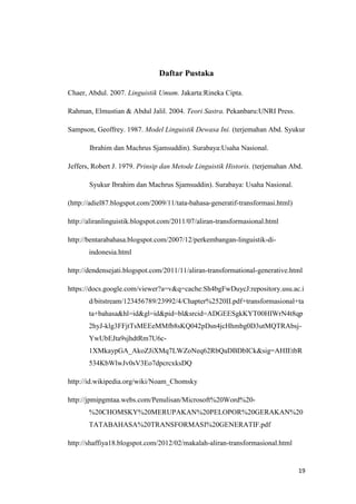 Daftar Pustaka

Chaer, Abdul. 2007. Linguistik Umum. Jakarta:Rineka Cipta.

Rahman, Elmustian & Abdul Jalil. 2004. Teori Sastra. Pekanbaru:UNRI Press.

Sampson, Geoffrey. 1987. Model Linguistik Dewasa Ini. (terjemahan Abd. Syukur

       Ibrahim dan Machrus Sjamsuddin). Surabaya:Usaha Nasional.

Jeffers, Robert J. 1979. Prinsip dan Metode Linguistik Historis. (terjemahan Abd.

       Syukur Ibrahim dan Machrus Sjamsuddin). Surabaya: Usaha Nasional.

(http://adiel87.blogspot.com/2009/11/tata-bahasa-generatif-transformasi.html)

http://aliranlinguistik.blogspot.com/2011/07/aliran-transformasional.html

http://bentarabahasa.blogspot.com/2007/12/perkembangan-linguistik-di-
       indonesia.html

http://dendensejati.blogspot.com/2011/11/aliran-transformational-generative.html

https://docs.google.com/viewer?a=v&q=cache:Sh4bgFwDuycJ:repository.usu.ac.i
       d/bitstream/123456789/23992/4/Chapter%2520II.pdf+transformasional+ta
       ta+bahasa&hl=id&gl=id&pid=bl&srcid=ADGEESgkKYT00HIWrN4t8qp
       2hyJ-klg3FFjtTsMEEeMMfb8sKQ042pDsn4jcHhmbg0D3utMQTRAbsj-
       YwUbEJta9sjhdtRm7U6c-
       1XMkaypGA_AkoZJiXMq7LWZoNeq62RbQaDBDbICk&sig=AHIEtbR
       534KbWlwJv0sV3Eo7dpcrcxksDQ

http://id.wikipedia.org/wiki/Noam_Chomsky

http://jpmipgmtaa.webs.com/Penulisan/Microsoft%20Word%20-
       %20CHOMSKY%20MERUPAKAN%20PELOPOR%20GERAKAN%20
       TATABAHASA%20TRANSFORMASI%20GENERATIF.pdf

http://shaffiya18.blogspot.com/2012/02/makalah-aliran-transformasional.html


                                                                                19
 