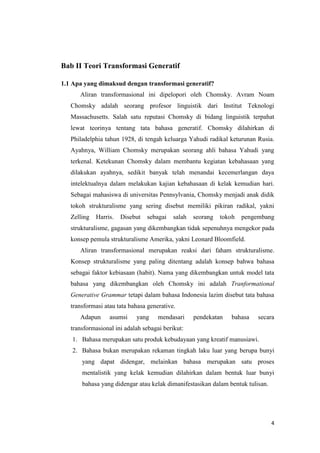 Bab II Teori Transformasi Generatif

1.1 Apa yang dimaksud dengan transformasi generatif?
      Aliran transformasional ini dipelopori oleh Chomsky. Avram Noam
   Chomsky adalah seorang profesor linguistik dari Institut Teknologi
   Massachusetts. Salah satu reputasi Chomsky di bidang linguistik terpahat
   lewat teorinya tentang tata bahasa generatif. Chomsky dilahirkan di
   Philadelphia tahun 1928, di tengah keluarga Yahudi radikal keturunan Rusia.
   Ayahnya, William Chomsky merupakan seorang ahli bahasa Yahudi yang
   terkenal. Ketekunan Chomsky dalam membantu kegiatan kebahasaan yang
   dilakukan ayahnya, sedikit banyak telah menandai kecemerlangan daya
   intelektualnya dalam melakukan kajian kebahasaan di kelak kemudian hari.
   Sebagai mahasiswa di universitas Pennsylvania, Chomsky menjadi anak didik
   tokoh strukturalisme yang sering disebut memiliki pikiran radikal, yakni
   Zelling   Harris.   Disebut   sebagai   salah   seorang   tokoh   pengembang
   strukturalisme, gagasan yang dikembangkan tidak sepenuhnya mengekor pada
   konsep pemula strukturalisme Amerika, yakni Leonard Bloomfield.
      Aliran transformasional merupakan reaksi dari faham strukturalisme.
   Konsep strukturalisme yang paling ditentang adalah konsep bahwa bahasa
   sebagai faktor kebiasaan (habit). Nama yang dikembangkan untuk model tata
   bahasa yang dikembangkan oleh Chomsky ini adalah Tranformational
   Generative Grammar tetapi dalam bahasa Indonesia lazim disebut tata bahasa
   transformasi atau tata bahasa generative.
      Adapun      asumsi    yang     mendasari     pendekatan   bahasa    secara
   transformasional ini adalah sebagai berikut:
   1. Bahasa merupakan satu produk kebudayaan yang kreatif manusiawi.
   2. Bahasa bukan merupakan rekaman tingkah laku luar yang berupa bunyi
       yang dapat didengar, melainkan bahasa merupakan satu proses
       mentalistik yang kelak kemudian dilahirkan dalam bentuk luar bunyi
       bahasa yang didengar atau kelak dimanifestasikan dalam bentuk tulisan.




                                                                                4
 