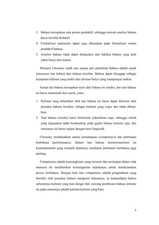 3. Bahasa merupakan satu proses produktif, sehingga metode analisis bahasa
   harus bersifat deduktif.
4. Formalisasi matematis dapat juga dikenakan pada formalisasi sistem
   produktif bahasa.
5. Analisis bahasa tidak dapat dilepaskan dari hakikat bahasa yang utuh
   yakni bunyi dan makna.

   Menurut Chomsky salah satu tujuan dari penelitian bahasa adalah untuk
menyusun tata bahasa dari bahasa tersebut. Bahasa dapat dianggap sebagai
kumpulan kalimat yang terdiri dari deretan bunyi yang mempunyai makna.

   Setiap tata bahasa merupakan teori dari bahasa itu sendiri, dan tata bahasa
itu harus memenuhi dua syarat, yaitu:

1. Kalimat yang dihasilkan oleh tata bahasa itu harus dapat diterima oleh
   pemakai bahasa tersebut, sebagai kalimat yang wajar dan tidak dibuat-
   buat.
2. Tata bahasa tersebut harus berbentuk sedemikian rupa, sehingga istilah
   yang digunakan tidak berdasarkan pada gejala bahasa tertentu saja, dan
   semuanya ini harus sejajar dengan teori linguistik.

   Chomsky membedakan antara kemampuan (competence) dan perbuatan
berbahasa   (performance).    Dalam     tata   bahasa    transformasional   ini
kemampuanlah yang menjadi objeknya, meskipun perbuatan berbahasa juga
penting.

   Competence adalah kemungkinan yang terwaris dan tersimpan dalam otak
manusia itu memberikan kemungkinan kepadanya untuk melaksanakan
proses berbahasa. Dengan kata lain competence adalah pengetahuan yang
dimiliki oleh pemakai bahasa mengenai bahasanya. Ia berpendapat bahwa
sebenarnya kalimat yang kita dengar dari seorang pembicara bahasa tertentu
itu pada umumnya adalah kalimat-kalimat yang baru.




                                                                             5
 