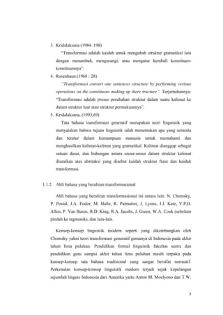 3. Kridalaksana (1984 :198)
          ―Transformasi adalah kaidah untuk mengubah struktur gramatikal lain
        dengan menambah, mengurangi, atau mengatur kembali konstituen-
        konstituennya‖.
    4. Rosenbaun (1968 : 28)
          “Transformasi convert one sentences structure by performing verious
        operations on the constituens making up there tructure”. Terjemahannya:
        ―Transformasi adalah proses perubahan struktur dalam suatu kalimat ke
        dalam struktur luar atau struktur permukaannya‖.
    5. Kridalaksana, (1993,69)
          Tata bahasa transformasi generatif merupakan teori linguistik yang
        menyatakan bahwa tujuan linguistik ialah menemukan apa yang semesta
        dan   teratur   dalam   kemampuan    manusia       untuk   memahami   dan
        menghasilkan kalimat-kalimat yang gramatikal. Kalimat dianggap sebagai
        satuan dasar, dan hubungan antara unsur-unsur dalam struktur kalimat
        diuraikan atas abstraksi yang disebut kaidah struktur frase dan kaidah
        transformasi.


1.1.2   Ahli bahasa yang beraliran transformasional

        Ahli bahasa yang beraliran transformasional ini antara lain: N. Chomsky,
    P. Postal, J.A. Fodor, M. Halle, R. Palmatier, J. Lyons, J.J. Katz, Y.P.B.
    Allen, P. Van Buren, R.D. King, R.A. Jacobs, J. Green, W.A. Cook (sebelum
    pindah ke tagmenik), dan lain-lain.

        Konsep-konsep linguistik modern seperti yang dikembangkan oleh
    Chomsky yakni teori transformasi generatif gemanya di Indonesia pada akhir
    tahun lima puluhan. Pendidikan formal linguistik fakultas sastra dan
    pendidikan guru sampai akhir tahun lima puluhan masih terpaku pada
    konsep-konsep tata bahasa tradisional yang sangat bersifat normatif.
    Perkenalan konsep-konsep linguistik modern terjadi sejak kepulangan
    sejumlah linguis Indonesia dari Amerika yaitu Anton M. Moelyono dan T.W.


                                                                                7
 