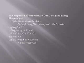d. Komposisi Refleksi terhadap Dua Garis yang Saling
Berpotongan
   Perhatikan animasi berikut :
         Garis g1 dan g2 berpotongan di titik O, maka
 g1 o g2 =
 P o g2 = g1 o P’ = 1
 P’ o g2 = g2 o P” = 2
 1+ 2=
  P o P’ = 1 + 1 + 2 + 2
         = 2 ( 1 + 2) = 2
 