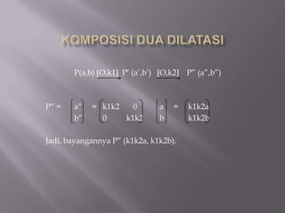 P(a,b) O,k1 P’ (a’,b’)   O,k2    P” (a”,b”)



P” =   a”   = k1k2   0          a   =   k1k2a
       b”     0    k1k2         b       k1k2b

Jadi, bayangannya P” (k1k2a, k1k2b).
 