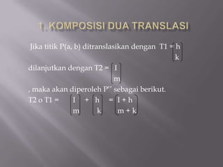 Jika titik P(a, b) ditranslasikan dengan T1 = h
                                               k
dilanjutkan dengan T2 = I
                              m
, maka akan diperoleh P’’ sebagai berikut.
T2 o T1 =       I + h = I+h
                m        k     m+k
 