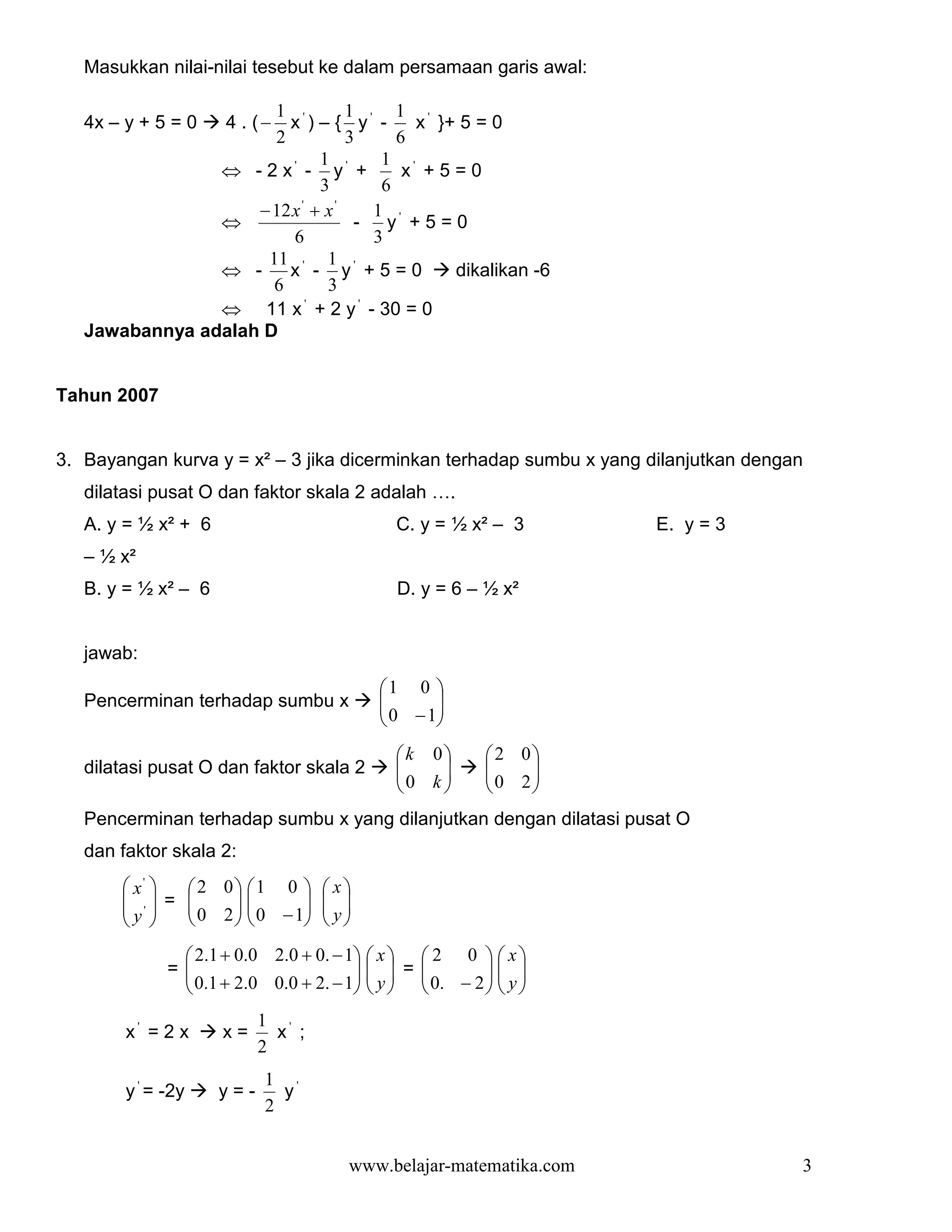 Masukkan nilai-nilai tesebut ke dalam persamaan garis awal:

                      1 '          1     1 '
   4x – y + 5 = 0      4 . (−
                        x ) – { y' -       x }+ 5 = 0
                      2            3     6
                              1        1 '
                ⇔ - 2 x' - y' +           x +5=0
                              3        6
                    − 12 x ' + x '    1
                ⇔                   - y' + 5 = 0
                         6            3
                     11 ' 1 '
                ⇔ -     x - y +5=0             dikalikan -6
                      6        3
                ⇔ 11 x ' + 2 y ' - 30 = 0
   Jawabannya adalah D


Tahun 2007


3. Bayangan kurva y = x² – 3 jika dicerminkan terhadap sumbu x yang dilanjutkan dengan
   dilatasi pusat O dan faktor skala 2 adalah ….
   A. y = ½ x² + 6                                C. y = ½ x² – 3         E. y = 3
   – ½ x²
   B. y = ½ x² – 6                                D. y = 6 – ½ x²


   jawab:
                                               1 0 
   Pencerminan terhadap sumbu x                
                                                0 −1
                                                     
                                                    
                                                  k 0         2 0
   dilatasi pusat O dan faktor skala 2            
                                                  0 k 
                                                               
                                                                 0 2
                                                                     
                                                                  
   Pencerminan terhadap sumbu x yang dilanjutkan dengan dilatasi pusat O
   dan faktor skala 2:
        x'  2 0 1 0              x
        ' = 
               0 2   0 −1
                                    
                                       y
       y 
                                 
                2 .1 + 0 .0 2 .0 + 0 . − 1   x   2 0   x 
              =
                0 .1 + 2 .0 0 .0 + 2 . − 1   y  =  0 . − 2   y 
                                                             
                                                            
                            1 '
        x' = 2 x      x=      x ;
                            2
                             1 '
        y ' = -2y     y=-      y
                             2


                                          www.belajar-matematika.com                 3
 