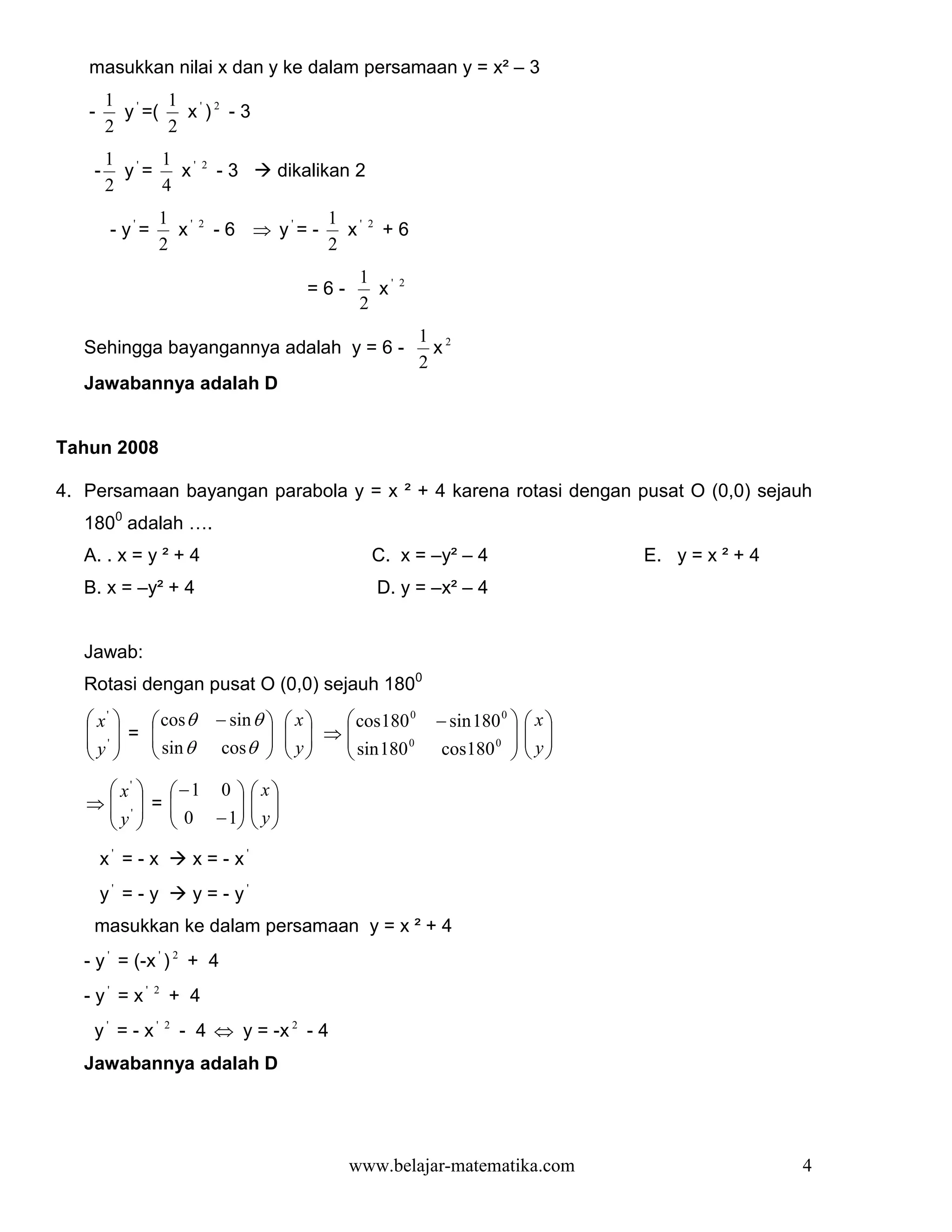masukkan nilai x dan y ke dalam persamaan y = x² – 3
        1 '    1 ' 2
   -      y =(   x ) -3
        2      2
        1 ' 1 '           2
    -     y =   x             -3          dikalikan 2
        2     4
                  1 '                           1 '
        - y'=       x     2
                              - 6 ⇒ y'= -         x     2
                                                            +6
                  2                             2
                                                    1 '       2
                                             =6-      x
                                                    2
                                                                  1 2
   Sehingga bayangannya adalah y = 6 -                              x
                                                                  2
   Jawabannya adalah D


Tahun 2008

4. Persamaan bayangan parabola y = x ² + 4 karena rotasi dengan pusat O (0,0) sejauh
   1800 adalah ….
   A. . x = y ² + 4                                     C. x = –y² – 4                    E. y = x ² + 4
   B. x = –y² + 4                                           D. y = –x² – 4


   Jawab:
   Rotasi dengan pusat O (0,0) sejauh 1800
    x'   cos θ             − sin θ      x  cos180 0         − sin 180 0     x
    ' = 
           sin θ                           ⇒                                  
   y 
                            cos θ 
                                            y
                                            
                                                 sin 180 0
                                                                   cos180 0  
                                                                                    y
                                                                                    

     x'   −1 0                   x
   ⇒ ' = 
     y   0 − 1                  
                                     y
                                 
       x' = - x          x = - x'
       y' = - y          y = - y'
    masukkan ke dalam persamaan y = x ² + 4
   - y ' = (-x ' ) 2 + 4
   - y' = x'    2
                    + 4
    y' = - x'       2
                        - 4 ⇔ y = -x 2 - 4
   Jawabannya adalah D




                                                   www.belajar-matematika.com                              4
 