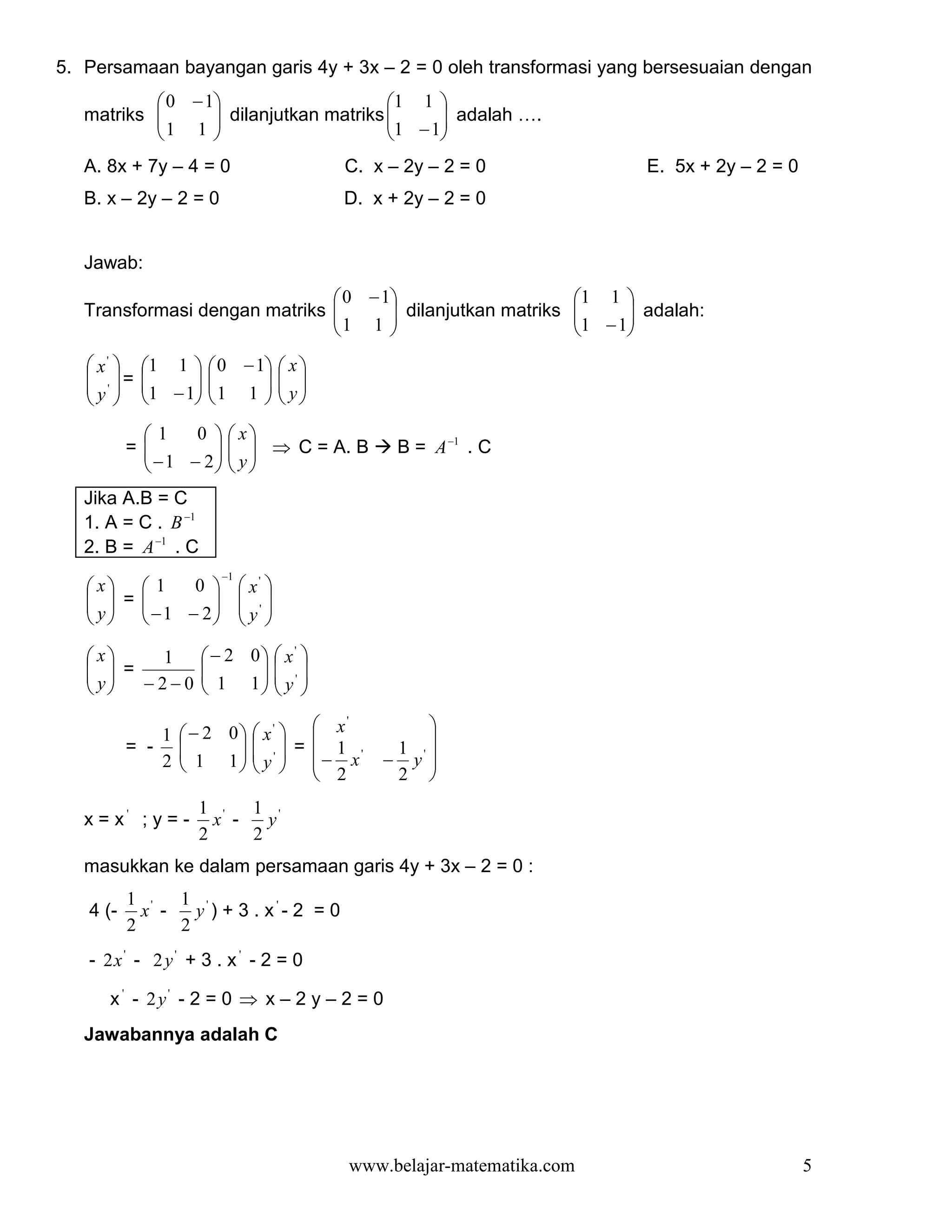 5. Persamaan bayangan garis 4y + 3x – 2 = 0 oleh transformasi yang bersesuaian dengan
            0 − 1                    1 1 
   matriks 
            1 1  dilanjutkan matriks 1 −1 adalah ….
                                          
                                         
   A. 8x + 7y – 4 = 0                   C. x – 2y – 2 = 0                E. 5x + 2y – 2 = 0
   B. x – 2y – 2 = 0                    D. x + 2y – 2 = 0


   Jawab:
                                0 − 1                           1 1 
   Transformasi dengan matriks 
                                1 1  dilanjutkan matriks
                                                                 
                                                                  1 −1 adalah:
                                                                       
                                                                    
    x'    1 1     0 − 1  x 
    ' =   
            1 −1
                    
                     1 1   y
                             
   y 
                        
           1     0   x
          =
            − 1 − 2   y  ⇒ C = A. B
                                            B = A −1 . C
                     
   Jika A.B = C
   1. A = C . B −1
   2. B = A −1 . C
                       −1
    x  1    0            x' 
     =
    y   −1 − 2
                            '
                            y 
                         

    x   1           − 2 0  x' 
     =
    y  −2−0         1 1  y ' 
                            
                          

                   − 2 0  x'   x             
                                        '
              1                                  
          = -      1 1  y '  =  − 1 x'
                                          1 '
                                              − y 
              2            2              2 
                    1 '   1 '
   x = x' ; y = -     x -   y
                    2     2
   masukkan ke dalam persamaan garis 4y + 3x – 2 = 0 :
          1 '   1 '
   4 (-     x -   y ) + 3 . x'- 2 = 0
          2     2
   - 2x ' - 2 y ' + 3 . x ' - 2 = 0

      x ' - 2y' - 2 = 0 ⇒ x – 2 y – 2 = 0
   Jawabannya adalah C




                                         www.belajar-matematika.com                           5
 