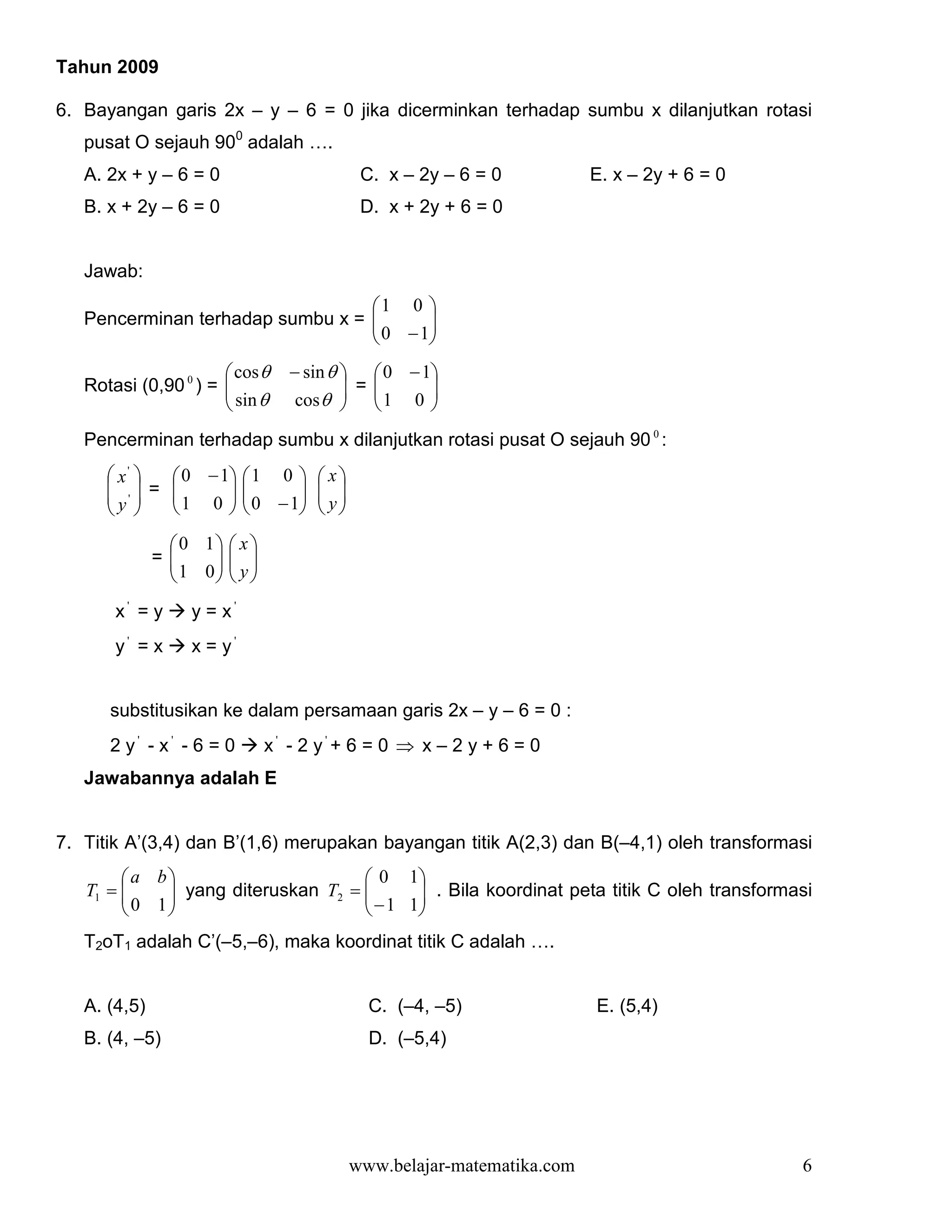 Tahun 2009

6. Bayangan garis 2x – y – 6 = 0 jika dicerminkan terhadap sumbu x dilanjutkan rotasi
   pusat O sejauh 900 adalah ….
   A. 2x + y – 6 = 0                        C. x – 2y – 6 = 0           E. x – 2y + 6 = 0
   B. x + 2y – 6 = 0                        D. x + 2y + 6 = 0


   Jawab:
                                  1 0 
   Pencerminan terhadap sumbu x = 
                                   0 − 1
                                         
                                        
                       cos θ    − sin θ   0 − 1
   Rotasi (0,90 0 ) = 
                       sin θ             =     
                                 cos θ   1 0 
                                                
   Pencerminan terhadap sumbu x dilanjutkan rotasi pusat O sejauh 90 0 :
       x'   0 − 1  1 0         x
       ' = 
              1 0   0 − 1
                                  
                                     y
      y 
                               
                0 1  x 
              =
               1 0  y 
                     
                    
       x' = y     y = x'
       y' = x     x = y'


      substitusikan ke dalam persamaan garis 2x – y – 6 = 0 :
      2 y' - x' - 6 = 0       x' - 2 y'+ 6 = 0 ⇒ x – 2 y + 6 = 0
   Jawabannya adalah E


7. Titik A’(3,4) dan B’(1,6) merupakan bayangan titik A(2,3) dan B(–4,1) oleh transformasi
        a b                        0 1
   T1 =      yang diteruskan T2 = 
         0 1                       − 1 1 . Bila koordinat peta titik C oleh transformasi
                                           
                                        
   T2oT1 adalah C’(–5,–6), maka koordinat titik C adalah ….


   A. (4,5)                                  C. (–4, –5)                E. (5,4)
   B. (4, –5)                                D. (–5,4)




                                           www.belajar-matematika.com                       6
 