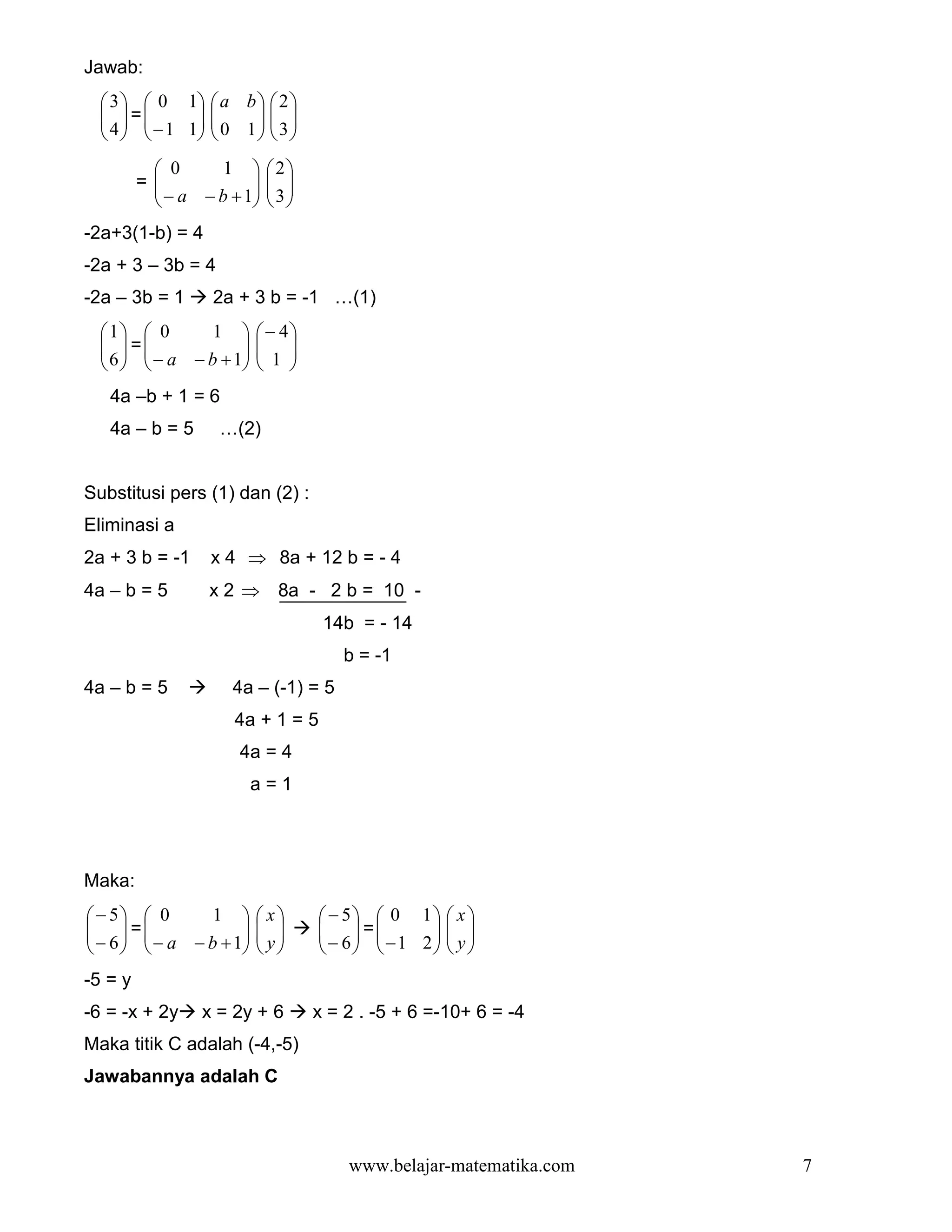 Jawab:
   3   0 1  a b   2 
    =
   4   − 1 1  0 1   3 
                      
                   
           0      1       2
         =
           − a − b + 1
                           
                            3
                          
-2a+3(1-b) = 4
-2a + 3 – 3b = 4
-2a – 3b = 1      2a + 3 b = -1 …(1)
  1  0        1       − 4
    =
   6   − a − b + 1
                         
                          1 
                      
   4a –b + 1 = 6
   4a – b = 5      …(2)


Substitusi pers (1) dan (2) :
Eliminasi a
2a + 3 b = -1     x 4 ⇒ 8a + 12 b = - 4
4a – b = 5       x 2 ⇒ 8a - 2 b = 10 -
                                   14b = - 14
                                     b = -1
4a – b = 5          4a – (-1) = 5
                     4a + 1 = 5
                     4a = 4
                         a=1




Maka:
 − 5  0       1       x      − 5  0 1  x 
  =
 − 6   − a − b + 1
                         
                          y       =
                                   − 6  −1 2  y 
                                                
                                       
-5 = y
-6 = -x + 2y    x = 2y + 6        x = 2 . -5 + 6 =-10+ 6 = -4
Maka titik C adalah (-4,-5)
Jawabannya adalah C



                                      www.belajar-matematika.com   7
 