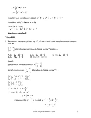 1 '
       x=     y     y ' = 2x
            2
              1
       y = - x'      x ' = -2y
              2

   misalkan hasil pemetaannya adalah x = 2 + y - y².     x' = 2 + y' - y'   2



   masukkan nilai y ' = 2x dan x ' = -2y :

   -2y = 2 + 2x – (2x) 2
     y = -1 – x + 2x 2     y = 2x 2 - x – 1

   Jawabannya adalah E

Tahun 2006

2. Persamaan bayangan garis 4x – y + 5 = 0 oleh transformasi yang bersesuaian dengan
   matriks

    2 0
    − 1 3  dilanjutkan pencerminan terhadap sumbu Y adalah….
          
          

   A. 3x + 2y – 30 = 0           C. 7x + 3y + 30 = 0        E. 11x - 2y + 30 = 0
   B. 6x + 12y – 5 = 0           D. 11x + 2y – 30 = 0

   Jawab:
                                       −1 0
   pencerminan terhadap sumbu Y =          
                                             
                                       0 1
                        2 0
   transformasi dengan 
                        − 1 3  dilanjutkan terhadap sumbu Y =
                               
                              

    x'   −1 0  2 0  x 
    ' =                
   y   0    1  −1 3  y 
                       
    x'   − 20  x 
    ' =       
    y   −1  3  y 
              
                         1
   x' = - 2 x     x = − x'
                         2
    '
   y = -x + 3y    3y = x + y '
                          1     1
                      y = x + y'
                          3     3
                                  1             1   1       1
           masukkan nilai x = − x ' menjadi y = ( − x ' )+ y '
                                  2             3   2       3
                                                  1 ' 1 '
                                               =    y -    x
                                                  3      6


                                     www.belajar-matematika.com                        2
 