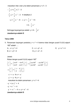 masukkan nilai x dan y ke dalam persamaan y = x² – 3
        1 '    1 ' 2
   -      y =(   x ) -3
        2      2
        1 ' 1 '           2
    -     y =   x             -3          dikalikan 2
        2     4
                  1 '                           1 '
        - y'=       x     2
                              - 6 ⇒ y'= -         x     2
                                                            +6
                  2                             2
                                                    1 '       2
                                             =6-      x
                                                    2
                                                                  1 2
   Sehingga bayangannya adalah y = 6 -                              x
                                                                  2
   Jawabannya adalah D


Tahun 2008

4. Persamaan bayangan parabola y = x ² + 4 karena rotasi dengan pusat O (0,0) sejauh
   1800 adalah ….
   A. . x = y ² + 4                                     C. x = –y² – 4                    E. y = x ² + 4
   B. x = –y² + 4                                           D. y = –x² – 4


   Jawab:
   Rotasi dengan pusat O (0,0) sejauh 1800
    x'   cos θ             − sin θ      x  cos180 0         − sin 180 0     x
    ' = 
           sin θ                           ⇒                                  
   y 
                            cos θ 
                                            y
                                            
                                                 sin 180 0
                                                                   cos180 0  
                                                                                    y
                                                                                    

     x'   −1 0                   x
   ⇒ ' = 
     y   0 − 1                  
                                     y
                                 
       x' = - x          x = - x'
       y' = - y          y = - y'
    masukkan ke dalam persamaan y = x ² + 4
   - y ' = (-x ' ) 2 + 4
   - y' = x'    2
                    + 4
    y' = - x'       2
                        - 4 ⇔ y = -x 2 - 4
   Jawabannya adalah D




                                                   www.belajar-matematika.com                              4
 