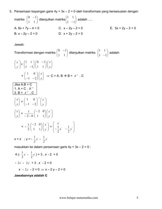 5. Persamaan bayangan garis 4y + 3x – 2 = 0 oleh transformasi yang bersesuaian dengan
            0 − 1                    1 1 
   matriks 
            1 1  dilanjutkan matriks 1 −1 adalah ….
                                          
                                         
   A. 8x + 7y – 4 = 0                   C. x – 2y – 2 = 0                E. 5x + 2y – 2 = 0
   B. x – 2y – 2 = 0                    D. x + 2y – 2 = 0


   Jawab:
                                0 − 1                           1 1 
   Transformasi dengan matriks 
                                1 1  dilanjutkan matriks
                                                                 
                                                                  1 −1 adalah:
                                                                       
                                                                    
    x'    1 1     0 − 1  x 
    ' =   
            1 −1
                    
                     1 1   y
                             
   y 
                        
           1     0   x
          =
            − 1 − 2   y  ⇒ C = A. B
                                            B = A −1 . C
                     
   Jika A.B = C
   1. A = C . B −1
   2. B = A −1 . C
                       −1
    x  1    0            x' 
     =
    y   −1 − 2
                            '
                            y 
                         

    x   1           − 2 0  x' 
     =
    y  −2−0         1 1  y ' 
                            
                          

                   − 2 0  x'   x             
                                        '
              1                                  
          = -      1 1  y '  =  − 1 x'
                                          1 '
                                              − y 
              2            2              2 
                    1 '   1 '
   x = x' ; y = -     x -   y
                    2     2
   masukkan ke dalam persamaan garis 4y + 3x – 2 = 0 :
          1 '   1 '
   4 (-     x -   y ) + 3 . x'- 2 = 0
          2     2
   - 2x ' - 2 y ' + 3 . x ' - 2 = 0

      x ' - 2y' - 2 = 0 ⇒ x – 2 y – 2 = 0
   Jawabannya adalah C




                                         www.belajar-matematika.com                           5
 