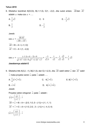 Tahun 2010

8. Diketahui koordinat A(0,0,0), B(–1,1,0), C(1, –2,2). Jika sudut antara                                AB dan AC
   adalah α maka cos α = ….
        1                                                                                     1
   A.     2                                      C. 0                                  E. -     2
        2                                                                                     2
        1                                                 1
   B.                                             D. -
        2                                                 2


   Jawab:

                   AB. AC
   cos α =
                | AB | . | AC |

   AB = B – A = (–1,1,0)

   AC = C – A = (1, –2,2)


                        (−1.1) + (1. − 2) + 0                 −3          1        1    2        1
   cos α =                                               =           =-       =-            =-       2
                  (−1) 2 + (1) + 0 . 12 + (−2) 2 + 2 2        2 .3        2        2    2        2

   Jawabannya adalah E


9. Diketahui titik A(3,2, –1), B(2,1,0), dan C(–1,2,3). Jika AB wakil vektor u dan AC wakil

   v maka proyeksi vector u pada v adalah ….
        1
   A.     (i + j +k )                                C. 4( j + k )                            E. 8( i + j + k )
        4

   B. - i + k                                            D. 4( i + j + k )
   Jawab:

   Proyeksi vektor ortogonal u pada v adalah :
          u.v 
   |c| =          . v
          | v |2 
                 
   AB = u = B – A = (2-3, 1-2 ,0 – (-1)) = (-1, -1, 1)

   AC = v = C – A = (-1-3, 2-2 , 3 – (-1)) = ( - 4, 0, 4)

          u.v 
   |c| =      
          2 .v
            | v | 


                                             www.belajar-matematika.com                                           8
 