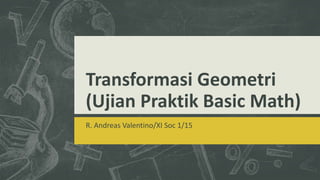 Transformasi Geometri
(Ujian Praktik Basic Math)
R. Andreas Valentino/XI Soc 1/15
 