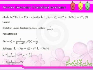 Invers teorema Translasi pertama
Jika L 𝑒 𝑎𝑡
𝑓 𝑡 = 𝐹 𝑠 − 𝑎 maka, L -1{𝐹(𝑠 − 𝑎)} = 𝑒 𝑎𝑡
L -1 𝐹 𝑠 = 𝑒 𝑎𝑡
𝑓(𝑡)
Contoh
Tentukan invers dari transformasi laplace :
1
𝑠−𝑎 2
Penyelasaian
𝐹 𝑠 − 𝑎 =
1
𝑠 − 𝑎 2
, 𝐹 𝑠 =
1
𝑠2
Sehingga , L -1{𝐹(𝑠 − 𝑎)} = 𝑒 𝑎𝑡
L -1 𝐹 𝑠
L -1 1
𝑠−𝑎 2 = 𝑒 𝑎𝑡 L -1 1
𝑠2
L -1 1
𝑠−𝑎 2 = 𝑒 𝑎𝑡 𝑡
 