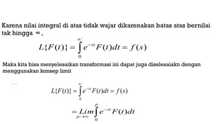 )
(t
F





`
0
)
(
)
(
)}
(
{ s
f
dt
t
F
e
t
F
L st
)}
(
{ t
F
L






`
0
)
(
)
(
)}
(
{ s
f
dt
t
F
e
t
F
L st





p
st
p
dt
t
F
e
Lim
0
)
(
Karena nilai integral di atas tidak wajar dikarenakan batas atas bernilai
tak hingga ∞ ,
Maka kita bisa menyelesaikan transformasi ini dapat juga diselesaiakn dengan
menggunakan konsep limit
 