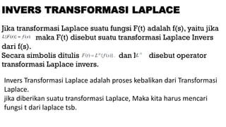 Jika transformasi Laplace suatu fungsi F(t) adalah f(s), yaitu jika
maka F(t) disebut suatu transformasi Laplace Invers
dari f(s).
Secara simbolis ditulis dan L disebut operator
transformasi Laplace invers.
INVERS TRANSFORMASI LAPLACE
Invers Transformasi Laplace adalah proses kebalikan dari Transformasi
Laplace.
jika diberikan suatu transformasi Laplace, Maka kita harus mencari
fungsi t dari laplace tsb.
 