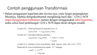 Contoh penggunaan Transformasi
• Dalam penggunaan logaritma dan inverse-nya, yaitu fungsi perpangkatan.
Misalnya, Apabila diinginkanbuntuk menghitung hasil dari : 1234 x 5678
tanpa menggunakan kalkulator, namun dengan menggunakan tabel logaritma,
maka solusi hasil perhitungan 1234 x 5678 dapat dicari dengan mudah.
 