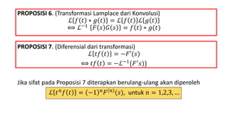 PROPOSISI 6. (Transformasi Lamplace dari Konvolusi)
ℒ 𝑓 𝑡 ∗ 𝑔 𝑡 = ℒ 𝑓 𝑡 ℒ 𝑔 𝑡
⟺ ℒ−1 𝐹 𝑠 𝐺 𝑠 = 𝑓 𝑡 ∗ 𝑔(𝑡)
PROPOSISI 7. (Diferensial dari transformasi)
ℒ 𝑡𝑓 𝑡 = −𝐹′(𝑠)
⟺ 𝑡𝑓 𝑡 = −ℒ−1{𝐹′ 𝑠)}
Jika sifat pada Proposisi 7 diterapkan berulang-ulang akan diperoleh
ℒ 𝑡 𝑛 𝑓 𝑡 = −1 𝑛 𝐹 𝑛 (𝑠), untuk 𝑛 = 1,2,3, …
 
