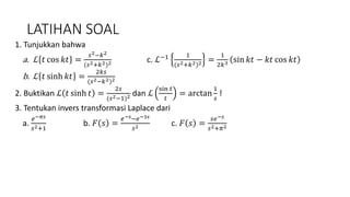 LATIHAN SOAL
1. Tunjukkan bahwa
a. ℒ 𝑡 cos 𝑘𝑡 =
𝑠2−𝑘2
(𝑠2+𝑘2)2 c. ℒ−1 1
(𝑠2+𝑘2)2 =
1
2𝑘3 sin 𝑘𝑡 − 𝑘𝑡 cos 𝑘𝑡
b. ℒ 𝑡 sinh 𝑘𝑡 =
2𝑘𝑠
(𝑠2−𝑘2)2
2. Buktikan ℒ 𝑡 sinh 𝑡 =
2𝑠
(𝑠2−1)2 dan ℒ
sin 𝑡
𝑡
= arctan
1
𝑠
!
3. Tentukan invers transformasi Laplace dari
a.
𝑒−𝜋𝑠
𝑠2+1
b. 𝐹 𝑠 =
𝑒−𝑠−𝑒−3𝑠
𝑠2 c. 𝐹 𝑠 =
𝑠𝑒−𝑠
𝑠2+𝜋2
 