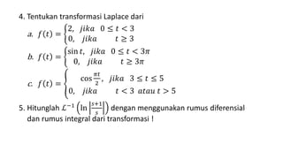 4. Tentukan transformasi Laplace dari
a. 𝑓 𝑡 =
2, 𝑗𝑖𝑘𝑎 0 ≤ 𝑡 < 3
0, 𝑗𝑖𝑘𝑎 𝑡 ≥ 3
b. 𝑓 𝑡 =
sin 𝑡, 𝑗𝑖𝑘𝑎 0 ≤ 𝑡 < 3𝜋
0, 𝑗𝑖𝑘𝑎 𝑡 ≥ 3𝜋
c. 𝑓 𝑡 =
cos
𝜋𝑡
2
, 𝑗𝑖𝑘𝑎 3 ≤ 𝑡 ≤ 5
0, 𝑗𝑖𝑘𝑎 𝑡 < 3 𝑎𝑡𝑎𝑢 𝑡 > 5
5. Hitunglah ℒ−1 ln
𝑠+1
𝑠
dengan menggunakan rumus diferensial
dan rumus integral dari transformasi !
 