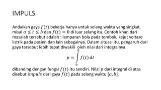 IMPULS
Andaikan gaya 𝑓(𝑡) bekerja hanya untuk selang waktu yang singkat,
misal 𝑎 ≤ 𝑡 ≤ 𝑏 dan 𝑓 𝑡 = 0 di luar selang itu. Contoh khan dari
masalah tersebut adalah : lemparan bola pada tembok, kejut voltase
listrik pada pasien dan lain sebagainya. Dalam situasi itu, pengaruh dari
gaya tersebut lebih tepat diwakili oleh nilai dari integralnya
𝑝 =
𝑎
𝑏
𝑓(𝑡) 𝑑𝑡
dibanding dengan fungsi 𝑓(𝑡) itu sendiri. Nilai 𝑝 dari integral di atas
disebut 𝑖𝑚𝑝𝑢𝑙𝑠 dari gaya 𝑓(𝑡) pada selang waktu [𝑎, 𝑏].
 