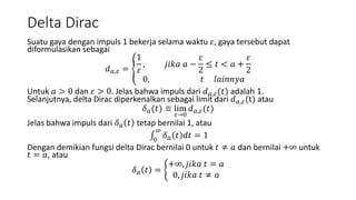 Delta Dirac
Suatu gaya dengan impuls 1 bekerja selama waktu 𝜀, gaya tersebut dapat
diformulasikan sebagai
𝑑 𝑎,𝜀 =
1
𝜀
, 𝑗𝑖𝑘𝑎 𝑎 −
𝜀
2
≤ 𝑡 < 𝑎 +
𝜀
2
0, 𝑡 𝑙𝑎𝑖𝑛𝑛𝑦𝑎
Untuk 𝑎 > 0 dan 𝜀 > 0. Jelas bahwa impuls dari 𝑑 𝑎,𝜀(𝑡) adalah 1.
Selanjutnya, delta Dirac diperkenalkan sebagai limit dari 𝑑 𝑎,𝜀(t) atau
𝛿 𝑎(𝑡) ≡ lim
𝜀→0
𝑑 𝑎,𝜀(𝑡)
Jelas bahwa impuls dari 𝛿 𝑎 𝑡 tetap bernilai 1, atau
0
∞
𝛿 𝑎 𝑡 𝑑𝑡 = 1
Dengan demikian fungsi delta Dirac bernilai 0 untuk 𝑡 ≠ 𝑎 dan bernilai +∞ untuk
𝑡 = 𝑎, atau
𝛿 𝑎 𝑡 =
+∞, 𝑗𝑖𝑘𝑎 𝑡 = 𝑎
0, 𝑗𝑖𝑘𝑎 𝑡 ≠ 𝑎
 