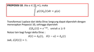 PROPOSISI 10. Jika 𝑎 ∈ [0, ∞), maka
0
∞
𝑔 𝑡 𝛿 𝑎 𝑡 𝑑𝑡 = 𝑔(𝑎)
Transformasi Laplace dari delta Dirac langsung dapat diperoleh dengan
menerapkan Proposisi 10, sehingga diperoleh
ℒ 𝛿 𝑎 𝑡 = 𝑒−𝑎𝑠, 𝑢𝑛𝑡𝑢𝑘 𝑎 ≥ 0
Notasi lain bagi fungsi delta Dirac :
𝛿 𝑡 = 𝛿0(𝑡), 𝛿 𝑡 − 𝑎 = 𝛿 𝑎(𝑡)
Jadi, ℒ 𝛿 𝑡 = 1.
 