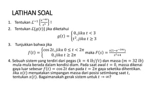 LATIHAN SOAL
1. Tentukan ℒ−1 𝑒−𝑎𝑠
𝑠3 !
2. Tentukan ℒ{𝑔(𝑡)} jika diketahui
𝑔 𝑡 =
0, 𝑗𝑖𝑘𝑎 𝑡 < 3
𝑡2, 𝑗𝑖𝑘𝑎 𝑡 ≥ 3
3. Tunjukkan bahwa jika
𝑓 𝑡 =
cos 2𝑡, 𝑗𝑖𝑘𝑎 0 ≤ 𝑡 < 2𝜋
0, 𝑗𝑖𝑘𝑎 𝑡 ≥ 2𝜋
maka 𝐹 𝑠 =
𝑠(1−𝑒−2𝜋𝑠)
𝑠2+4
4. Sebuah sistem yang terdiri dari pegas (𝑘 = 4 𝑙𝑏/𝑓𝑡) dan massa (𝑚 = 32 𝑙𝑏)
mula-mula berada dalam kondisi diam. Pada saat awal 𝑡 = 0, massa dikenai
gaya luar sebesar 𝑓 𝑡 = cos 2𝑡 dan pada 𝑡 = 2𝜋 gaya seketika dihentikan.
Jika 𝑥(𝑡) menyatakan simpangan massa dari posisi setimbang saat 𝑡,
tentukan 𝑥(𝑡). Bagaimanakah gerak sistem untuk 𝑡 → ∞?
 