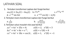 LATIHAN SOAL
1. Tentukan transformasi Laplace dari fungsi berikut
a. 𝑢1 𝑡 + 2𝑢3 𝑡 − 6𝑢4(𝑡) b. 𝑡4
𝑒 𝜋𝑡
c. 𝑡3/2
𝑒−4𝑡
d. 𝑒−2𝑡
sin 3𝜋𝑡 e. 𝑒−𝑡/2
cos 2(𝑡 − 𝜋/4)
2. Tentukan invers transformasi Laplace dari fungsi berikut
a.
2
𝑠𝑒3𝑠 b.
3𝑠+5
𝑠2−6𝑠+25
c.
𝑠2−2𝑠
𝑠4+5𝑠2+4
3. Tentukan solusi masalah nilai awal berikut
a. 𝑥′′ + 6𝑥′ + 25𝑥 = 0, 𝑥 0 = 2, 𝑥′ 0 = 3
b. 𝑥′′
+ 4𝑥′
+ 8𝑥 = 𝑒−𝑡
, 𝑥 0 = 𝑥′
0 = 0
c. 𝑥′′
+ 6𝑥′
+ 18𝑥 = cos 2𝑡 , 𝑥 0 = 1, 𝑥′
0 = −1
 