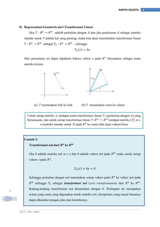 2017 | PPs UNM
4KAPITA SELEKTA
4
D. Representasi Geometris dari Transformasi Linear
Jika adalah perkalian dengan dan jika penekanan sebagai matriks
standar untuk T adalah hal yang penting, maka kita akan menotasikan transformasi linear
sebagai , sehingga
Dari persamaan ini dapat dipahami bahwa vektor x pada dinyatakan sebagai suatu
matriks kolom.
(a) memetakan titik ke titik (b) memetakan vetor ke vektor
Contoh 3:
Transformasi nol dari ke
Jika 0 adalah matriks nol m x n dan 0 adalah vektor nol pada maka untuk setiap
vektor x pada .
Sehingga perkalian dengan nol memetakan setiap vektor pada ke vektor nol pada
sehingga sebagai transformasi nol (zero transformation) dari ke .
Kadang-kadang transformasi nol dinotasikan dengan 0. Walaupun ini merupakan
notasi yang sama yang digunakan untuk matriks nol, interpretasi yang sesuai biasanya
dapat diketahui dengan jelas dari konteksnya.
Untuk setiap matriks A, terdapat suatu transformasi linear TA (perkalian dengan A) yang
bersesuaian, dan untuk setiap transformasi linear T: 𝑅 𝑛
=> 𝑅 𝑚
terdapat matriks [T], m x
n (matriks standar untuk T) pada 𝑅 𝑛
ke suatu titik (atau vektor) baru
 