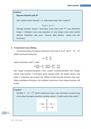 2017 | PPs UNM
5KAPITA SELEKTA
5
Contoh 4:
Operator Identitas pada
Jika I adalah matriks identitas n x n, maka untuk setiap vektor pada .
Sehingga perkalian dengan I memetakan setiap vektor pada yang dinotasikan
dengan I. Meskipun notasi yang digunakan ini sama dengan notasi untuk matriks
identitas, interpretasi yang sesuai biasanya dapat dikethui dengan jelas dari
konteksnya.
E. Transformasi Linear Bidang
Transformasi bidang merupakan transformasi linear dari ke . Jika
adalah transformasi bidang dan
* +
adalah mariks baku untuk , maka:
(| |) * + * + [ ]
baik sebagai komponen-komponen vektor maupun koordinat-koordinat titik. Dengan
tafsiran yang pertama, memetakan panah menjadi panah, dan dengan tafsiran yang
kedua, memetakan titik menjadi titik. Pilihan tersebut hanyalah alternative bagi anda.
Dalam pembahasan berikutnya, kita meninjau transformasi linear bidang pemetaan titik
ke titik.
Contoh 5:
Misalkan adalah transformasi linear yang memetakan masing-masing
titik ke daam bayangan simetriknya terhadap sumbu . Carilah matriks baku untuk .
 