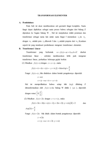TRANSFORMASI ELEMENTER
A. Pendahuluan
Pada bab ini akan membicarakan arti geometri fungsi kompleks. Suatu
fungsi dapat dipikirkan sebagai suatu proses bahwa sebagian dari bidang Z
dipetakan ke bagian bidang W . Hal ini menjelaskan istilah pemetaan dan
transformasi sebagai nama lain untuk suatu fungsi f memetakan 0z ke 0w
dengan 0w adalah peta 0z dibawah f dan 0z adalah prapeta dari 0w .Keadaan
seperti ini yang mendasari pembahasan mengenai transformasi elementer.
B. Transformasi Linear
Transformasi yang berbentuk  babazzfw ,,)( C disebut
transformasi linear . sebelum membicarakan lebih jauh mengenai
transformasi linear, perhatikan beberapa gejala berikut.
(1) Misalkan izzf )( dengan iyxz  , maka
)(zf
2
1,)(

 danArgiiixyiyxiiz
Fungsi izzf )( , bila dituliskan dalam bentuk pengaitannya diperoleh
izz 
ixyivuiyx 
Hal ini memperlihatkan bahwa setiap titik (x,y) dibidang Z
ditransformasikan oleh izzf )( ke bidang W dititik ( -y,x ), diperoleh
dengan rotasi 





2
,0

(2) Misalkan izzf 2)(  dengan iyxz  , maka
22),(222)(22)(  iixyixyiyxiizzf dan
2
)2(

iArg
Fungsi izzf 2)(  bila ditulis dalam bentuk pengaitannya diperoleh
izz 2
)(2 ixyivuiyx 
 