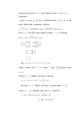 Tentukan peta dari kurva 2
xy  oleh transformasi linear  iizw  1(2
Penyelesaian :
2
0cot)2(

 arciArg dan .22 i Transformasi linear )1(2 iizw  bila
ditulis dalam bentuk pengaitannya, diperoleh
z  






2
,0

R
iz   2ehfaktordilatasiol
iz2 )1(2)1(
iiziejauhtranslasis
  
Kurva 2
xy  bila ditulis dalam bilangan kompleks 2
ixxz  diperoleh
(1) iyxwixxz
R
 






2
,0
2


























2'
'
2
cos
2
sin
2
sin
2
cos
x
x
y
x


= 










 
2
01
10
x
x
= 







x
x2
Jadi, iyyixxwixxz  222
Dengan demikian kurva 2
xy  dirotasi sejauh 





2
,0

petanya adalah
2
yx 
(2)Kurva 2
yx  didilatasi oleh factor 2, diperoleh
iyyixxwixxz  222
2
1
2
Jadi, kurva 2
yx  didilatasi oleh factor 2, petanya adalah 2
2
1
yx 
(3)Kurva 2
2
1
yx  ditranslasi oleh vector (1, -1 ) diperoleh
   121222 22
 xixwxixz
=    iyy 


 11
2
1 2
 