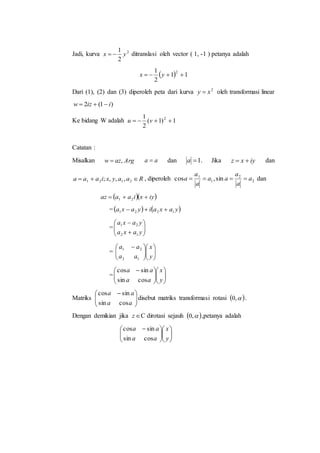 Jadi, kurva 2
2
1
yx  ditranslasi oleh vector ( 1, -1 ) petanya adalah
  11
2
1 2
 yx
Dari (1), (2) dan (3) diperoleh peta dari kurva 2
xy  oleh transformasi linear
)1(2 iizw 
Ke bidang W adalah 1)1(
2
1 2
 vu
Catatan :
Misalkan Argazw , aa  dan 1a . Jika iyxz  dan
Raayxiaaa  2121 ,,,; , diperoleh 2
2
1
1
sin,cos a
a
a
aa
a
a
a  dan
  iyxiaaaz  21
=   yaxaiyaxa 1221 
= 







yaxa
yaxa
12
21
= 










 
y
x
aa
aa
12
21
= 










 
y
x
aa
aa
cossin
sincos
Matriks 




 
aa
aa
cossin
sincos
disebut matriks transformasi rotasi  ,0 .
Dengan demikian jika z C dirotasi sejauh  ,0 ,petanya adalah











 
y
x
aa
aa
cossin
sincos
 