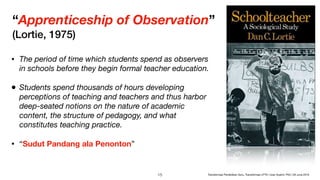 “Apprenticeship of Observation”
(Lortie, 1975)
• The period of time which students spend as observers
in schools before they begin formal teacher education. 

• Students spend thousands of hours developing
perceptions of teaching and teachers and thus harbor
deep-seated notions on the nature of academic
content, the structure of pedagogy, and what
constitutes teaching practice.
• “Sudut Pandang ala Penonton”
!15 Transformasi Pendidikan Guru, Transformasi LPTK | Iwan Syahril, PhD | 26 June 2019
 