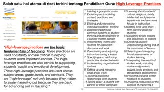 “High-leverage practices are the basic
fundamentals of teaching. These practices are
used constantly and are critical to helping
students learn important content. The high-
leverage practices are also central to supporting
students’ social and emotional development.
These high-leverage practices are used across
subject areas, grade levels, and contexts. They
are “high-leverage” not only because they matter
to student learning but because they are basic
for advancing skill in teaching.“
1. Leading a group discussion
2. Explaining and modeling
content, practices, and
strategies
3. Eliciting and interpreting
individual students’ thinking
4. Diagnosing particular
common patterns of student
thinking and development in
a subject-matter domain
5. Implementing norms and
routines for classroom
discourse and work
6. Coordinating and adjusting
instruction during a lesson
7. Specifying and reinforcing
productive student behavior
8. Implementing organizational
routines
9. Setting up and managing
small group work
10.Building respectful
relationships with students
11.Talking about a student with
parents or other caregivers
12.Learning about students’
cultural, religious, family,
intellectual, and personal
experiences and resources
for use in instruction
13.Setting long- and short-
term learning goals for
students
14.Designing single lessons
and sequences of lessons
15.Checking student
understanding during and at
the conclusion of lessons
16.Selecting and designing
formal assessments of
student learning
17.Interpreting the results of
student work, including
routine assignments,
quizzes, tests, projects, and
standardized assessments
18.Providing oral and written
feedback to students
19.Analyzing instruction for the
purpose of improving it
Salah satu hal utama di riset terkini tentang Pendidikan Guru: High Leverage Practices
!19 Transformasi Pendidikan Guru, Transformasi LPTK | Iwan Syahril, PhD | 26 June 2019
 