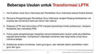 Beberapa Usulan untuk Transformasi LPTK
1. Visi Kualitas untuk Guru Indonesia dan Pendidikan Guru Indonesia sesuai Kodrat Zaman

2. Rencana Pengembangan Pendidikan Guru Indonesia Jangka Panjang berdasarkan visi
kualitas dan konstruksi keilmuan terkini dan relevan

3. Disposisi LPTK dan komunitas LPTK menjadi berorientasi ilmiah-profesional, menjauhi
feodalistik dan mentalitas PNS

4. Fokus pada pengembangan kapasitas secara berkelanjutan (bukan pada akuntabilitas
regulasi berorientasi “compliance”) dilandasi komitmen dan kerja keras untuk terus
menerus belajar

5. Kolaborasi antara universitas, calon guru/guru, dan sekolah dalam pendidikan calon
guru dan guru
!22 Transformasi Pendidikan Guru, Transformasi LPTK | Iwan Syahril, PhD | 26 June 2019
 