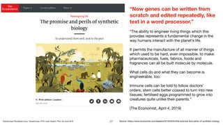 “Now genes can be written from
scratch and edited repeatedly, like
text in a word processor.”
“The ability to engineer living things which this
provides represents a fundamental change in the
way humans interact with the planet’s life. 

It permits the manufacture of all manner of things
which used to be hard, even impossible, to make:
pharmaceuticals, fuels, fabrics, foods and
fragrances can all be built molecule by molecule. 

What cells do and what they can become is
engineerable, too. 

Immune cells can be told to follow doctors’
orders; stem cells better coaxed to turn into new
tissues; fertilised eggs programmed to grow into
creatures quite unlike their parents.” 

(The Economist, April 4, 2019)
Source: https://www.economist.com/leaders/2019/04/04/the-promise-and-perils-of-synthetic-biology!27Transformasi Pendidikan Guru, Transformasi LPTK | Iwan Syahril, PhD | 26 June 2019
 