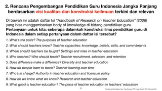 2. Rencana Pengembangan Pendidikan Guru Indonesia Jangka Panjang
berdasarkan visi kualitas dan konstruksi keilmuan terkini dan relevan
Di bawah ini adalah daftar Isi “Handbook of Research on Teacher Education” (2008)
yang bisa menggambarkan body of knowledge di bidang pendidikan guru.  
Pertanyaan untuk kita: seberapa dalamkah konstruksi ilmu pendidikan guru di
Indonesia dalam setiap pertanyaan dalam daftar isi tersebut?
1. What’s the point? The purposes of teacher education
2. What should teachers know? Teacher capacities: knowledge, beliefs, skills, and commitments
3. Where should teachers be taught? Settings and roles in teacher education
4. Who teaches? Who should teach? Teacher recruitment, selection, and retention
5. Does diﬀerence make a diﬀerence? Diversity and teacher education
6. How do people learn to teach? Teacher learning over time
7. Who’s in charge? Authority in teacher education and licensure policy
8. How do we know what we know? Research and teacher education
9. What good is teacher education? The place of teacher education in teachers’ education
!31 Transformasi Pendidikan Guru, Transformasi LPTK | Iwan Syahril, PhD | 26 June 2019
 