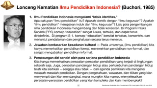 Lonceng Kematian Ilmu Pendidikan Indonesia? (Buchori, 1985)
1. Ilmu Pendidikan Indonesia mengalami “krisis identitas.” 
Apa cakupan “ilmu pendidikan” itu? Apakah identik dengan “ilmu keguruan”? Apakah
“ilmu pendidikan” merupakan induk dari “ilmu keguruan”? Lalu pola pengembangan
ilmu pendidikan Indonesia mengambang dan tidak konsisten. Di Program Paska
Sarjana (PPS) konsep “education” sangat luwes, terbuka, dan dapat terus
diredeﬁnisi. Di program S-1, konsep “education” bersifat terbatas, konsentris, dan
menuntut pendalaman dan penghalusan secara terus menerus.
2. Jawaban berdasarkan kesadaran kultural — Pada umumnya, (ilmu pendidikan) kita
hanya memerhatikan pendidikan formal, meremehkan pendidikan non-formal, dan
sangat mengabaikan pendidikan informal. 

3. Pemasungan diri sendiri oleh para sarjana pendidikan Indonesia 
Kita hanya memerhatikan persoalan-persoalan pendidikan yang terjadi di lingkungan
sekolah saja. Juga, persoalan pandangan hidup atau pertumbuhan pandangan hidup
telah kita sisihkan —sengaja atau tidak — dari agenda pemikiran kita mengenai
masalah-masalah pendidikan. Dengan pengetahuan, wawasan, dan tilikan yang kian
menyempit dan kian mendangkal, mana mungkin kita mampu menyelesaikan
persoalan-persoalan pendidikan yang kian kompleks dan kian membengkak?
!32 Transformasi Pendidikan Guru, Transformasi LPTK | Iwan Syahril, PhD | 26 June 2019
 