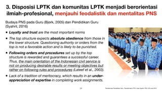 3. Disposisi LPTK dan komunitas LPTK menjadi berorientasi
ilmiah-profesional, menjauhi feodalistik dan mentalitas PNS
Budaya PNS pada Guru (Bjork, 2005) dan Pendidikan Guru
(Syahril, 2016)

• Loyalty and trust are the most important norms
• The top structure expects absolute obedience from those in
the lower structure. Questioning authority or orders from the
top is not a favorable action and is likely to be punished.
• Following orders and procedures set up by the top
structure is rewarded and guarantees a successful career.
Thus, the main orientation of the Indonesian civil service is
not on producing desirable results or meeting objectives but
rather on following rules and procedures (Lateef et al., 2003).
• Lack of a tradition of meritocracy, which results in an under-
appreciation of expertise in completing work assignments.
!34 Transformasi Pendidikan Guru, Transformasi LPTK | Iwan Syahril, PhD | 26 June 2019
 