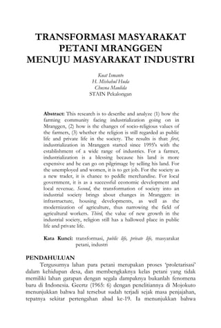 TRANSFORMASI MASYARAKAT
PETANI MRANGGEN
MENUJU MASYARAKAT INDUSTRI
Kuat Ismanto
H. Misbahul Huda
Chusna Maulida
STAIN Pekalongan
Abstract: This research is to describe and analyze (1) how the
farming community facing industrialization going on in
Mranggen, (2) how is the changes of socio-religious values of
the farmers, (3) whether the religion is still regarded as public
life and private life in the society. The results is that: first,
industrialization in Mranggen started since 1995's with the
establishment of a wide range of industries. For a farmer,
industrialization is a blessing because his land is more
expensive and he can go on pilgrimage by selling his land. For
the unemployed and women, it is to get job. For the society as
a new trader, it is chance to peddle merchandise. For local
government, it is as a successful economic development and
local revenue. Second, the transformation of society into an
industrial society brings about changes in Mranggen: in
infrastructure, housing developments, as well as the
modernization of agriculture, thus narrowing the field of
agricultural workers. Third, the value of new growth in the
industrial society, religion still has a hallowed place in public
life and private life.
Kata Kunci: transformasi, public life, private life, masyarakat
petani, industri
PENDAHULUAN
Tergusurnya lahan para petani merupakan proses ‘proletarisasi’
dalam kehidupan desa, dan membengkaknya kelas petani yang tidak
memiliki lahan garapan dengan segala dampaknya bukanlah fenomena
baru di Indonesia. Geertz (1965: 6) dengan penelitiannya di Mojokuto
menunjukkan bahwa hal tersebut sudah terjadi sejak masa penjajahan,
tepatnya sekitar pertengahan abad ke-19. Ia menunjukkan bahwa
 