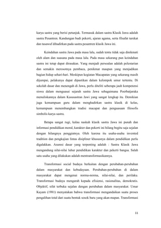 karya sastra yang berisi petunjuk. Termasuk dalam sastra Klasik Jawa adalah
sastra Pesantren. Kandungan budi pekerti, ajaran agama, serta filsafat tarekat
dan tasawuf dihadirkan pada sastra pesantren klasik Jawa ini.
Keindahan sastra Jawa pada masa lalu, sudah tentu tidak saja dinikmati
oleh alam dan suasana pada masa lalu. Pada masa sekarang pun keindahan
sastra ini tetap dapat dirasakan. Yang menjadi persoalan adalah pelestarian
dan semakin merosotnya pembaca, penikmat maupun yang menjadikan
bagian hidup sehari-hari. Meskipun kegiatan Macapatan yang sekarang masih
dijumpai, pelakunya dapat dipastikan dalam kelompok umur tertentu. Di
sekolah dasar dan menengah di Jawa, perlu diteliti seberapa jauh kompetensi
siswa dalam menguasai sejarah sastra Jawa sebagaimana Poerbatjaraka
menuliskannya dalam Kasusastran Jawi yang sangat lengkap itu. Demikian
juga kemampuan guru dalam menghadirkan sastra klasik di kelas,
kemampuan menembangkan tradisi macapat dan penguasaan filosofis
simbolis karya sastra.
Betapa sangat rugi, kalau naskah klasik sastra Jawa ini punah dan
informasi pendidikan moral, karakter dan pekerti ini hilang begitu saja sejalan
dengan hilangnya penggiatnya. Oleh karena itu usaha-usaha invented
tradition dan pengkajian lintas disipliner khususnya dalam pendidikan perlu
digalakkan. Asumsi dasar yang terpenting adalah : Sastra Klasik Jawa
mengandung nilai-nilai luhur pendidikan karakter dan pekerti bangsa. Salah
satu usaha yang dilakukan adalah mentransformasikannya.
Transformasi social budaya berkaitan dengan perubahan-perubahan
dalam masyarakat dan kebudayaan. Perubahan-perubahan di dalam
masyarakat dapat mengenai norma-norma, nilai-nilai, dan perilaku.
Transformasi budaya mengarah kepada efisiensi, rasionalitas, demokratis.
Objektif, sifat terbuka sejalan dengan perubahan dalam masyarakat. Umar
Kayam (1981) menyatakan bahwa transformasi mengandaikan suatu proses
pengalihan total dari suatu bentuk sosok baru yang akan mapan. Transformasi

11

 