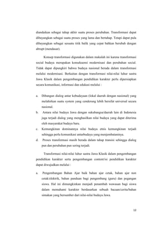 diandaikan sebagai tahap akhir suatu proses perubahan. Transformasi dapat
dibayangkan sebagai suatu proses yang lama dan bertahap. Tetapi dapat pula
dibayangkan sebagai sesuatu titik balik yang cepat bahkan berubah dengan
abrupt (mendasar).
Konsep transformasi digunakan dalam makalah ini karena transformasi
social budaya merupakan konsekuensi modernisasi dan perubahan social.
Tidak dapat dipungkiri bahwa budaya nasional berada dalam transformasi
melalui modernisasi. Berkaitan dengan transformasi nilai-nilai luhur sastra
Jawa Klasik dalam pengembangan pendidikan karakter perlu dipersiapkan
secara komunikasi, informasi dan edukasi melalui :

a.

Dibangun dialog antar kebudayaan (lokal daerah dengan nasional) yang
melahirkan suatu system yang cenderung lebih bersifat universal secara
nasional.

b.

Antara nilai budaya Jawa dengan sukubangsa/daerah lain di Indonesia
juga terjadi dialog yang menghasilkan nilai budaya yang dapat diterima
oleh masyarakat budaya baru.

c.

Kemungkinan dominannya nilai budaya etnis kemungkinan terjadi
sehingga perlu komunikasi antarbudaya yang menjembataninya.

d.

Proses transformasi masih berada dalam tahap transisi sehingga dialog
pun dan perubahan pun sering terjadi.
Transformasi nilai-nilai luhur sastra Jawa Klasik dalam pengembangan

pendidikan karakter serta pengembangan content/isi pendidikan karakter
dapat diwujudkan melalui :
a.

Pengembangan Bahan Ajar baik bahan ajar cetak, bahan ajar non
cetak/elektrik, bahan panduan bagi pengembang (guru) dan pegangan
siswa. Hal ini dimungkinkan menjadi penambah wawasan bagi siswa
dalam memahami karakter berdasarkan sebuah bacaan/cerita/bahan
simakan yang bersumber dari nilai-nilai budaya Jawa.

12

 
