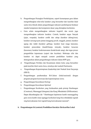 b.

Pengembangan Perangkat Pembelajaran, seperti kemampuan guru dalam
mengembangkan nilai-nilai karakter yang bersumber dari kearifan lokal
sastra Jawa Klasik dalam pengembangan indicator pembelajaran berdasar
standar kompetensi dan kompetensi dasar yang ditetapkan kurikulum.

c.

Guru selain mengembangkan indicator kognitif, dan social, juga
mengembangkan indicator karakter. Contoh, karakter angsa /banyak
(jujur, waspada), karakter cerdik dan cakap (karakter dalang/rusa),
karakter sawung/ayam jantan (tanggung jawab, tangguh, jantan), karakter
agung dan indah (karakter galling), karakter kuat (naga kancana),
karakter

pencerahan

(kandil/lampu

minyak),

karakter

kesucian

(kacumas), karakter kedermawanan (kutuk/kotak uang), dan tegas proses
pengambilan kepustusan (cepuri dan kecohan). Beberapa sifat dan
karakter

ini

dapat

menjadi

content

pendidikan

karakter

yang

diintegrasikan dalam pengembangan indicator dalam RPP guru.
d.

Pengembangan Perilaku dan Kesantunan dalam kelas yang bersumber
pada kearifan lokal sastra Jawa, misalnya dari naskah Panitisastra.

e.

Pengembangan Kepemimpinan (leadership) dari Naskah Serat Suryaraja
(HB II).

f.

Pengembangan

pembentukan

Bi-Culture

(lokal-nasional)

dengan

program-program kesiswaan dan kepemimpinan siswa.
g.

Pengembangan Kecerdasan Ekologi

h.

Pengembangan Kecerdasan Spiritual

i.

Pengembangan Kurikulum yang berdasarkan pada prinsip Hambangun
(Construct), Manunggal (Integrate) dan Kang Mbedakaké (Differentiate).
Dapat dikembangkan ide “ Hambangun kapinteran kanthi manunggaling
guru siswa kanthi sinau nganggo kurikulum kang bisa mbedakake ngendi
sing kawicaksanan Jawi ngendi kang kawicaksanan nasional”.

6. Pengembangan Isi (content) Pendidikan Karakter Berkearifan Lokal

13

 