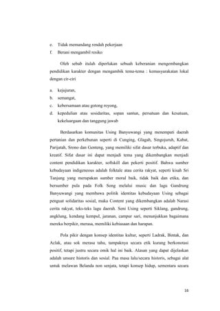 e.

Tidak memandang rendah pekerjaan

f.

Berani mengambil resiko
Oleh sebab itulah diperlukan sebuah keberanian mengembangkan

pendidikan karakter dengan mengambik tema-tema : kemasyarakatan lokal
dengan cir-ciri
a.

kejujuran,

b.

semangat,

c.

kebersamaan atau gotong royong,

d.

kepedulian atau sosidaritas, sopan santun, persatuan dan kesatuan,
kekeluargaan dan tanggung jawab
Berdasarkan komunitas Using Banyuwangi yang menempati daerah

pertanian dan perkebunan seperti di Cunging, Glagah, Singojuruh, Kabat,
Parijatah, Srono dan Genteng, yang memiliki sifat dasar terbuka, adaptif dan
kreatif. Sifat dasar ini dapat menjadi tema yang dikembangkan menjadi
content pendidikan karakter, softskill dan pekerti positif. Bahwa sumber
kebudayaan indigeneous adalah folktale atau cerita rakyat, seperti kisah Sri
Tanjung yang merupakan sumber moral baik, tidak baik dan etika, dan
bersumber pula pada Folk Song melalui music dan lagu Gandrung
Banyuwangi yang membawa politik identitas kebudayaan Using sebagai
penguat solidaritas sosial, maka Content yang dikembangkan adalah Narasi
cerita rakyat, teks-teks lagu daerah. Seni Using seperti Siklang, gandrung,
angklung, kendang kempul, jaranan, campur sari, menunjukkan bagaimana
mereka berpikir, merasa, memiliki kebiasaan dan harapan.
Pola pikir dengan konsep identitas kultur, seperti Ladrak, Bintak, dan
Aclak, atau sok merasa tahu, tampaknya secara etik kurang berkonotasi
positif, tetapi justru secara emik hal ini baik. Alasan yang dapat dijelaskan
adalah unsure historis dan sosial. Paa masa lalu/secara historis, sebagai alat
untuk melawan Belanda non senjata, tetapi konsep hidup, sementara secara

16

 