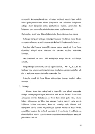 mengambil keputusan,kreativitas, kekuatan imajinasi, memberikan analisis
bahwa pola pembelajaran brbasis pengalaman dan kreativitas. Pengalaman
sebagai dasar penguatan untuk pembentukan mental, kepribadian, dan
ketahanan yang mampu beradaptasi engan segala perubahan sosial.
Dari analisis sosial yang dikemukakan di atas dapat dikonsepsikan bahwa
keluarga merupaan lembaga primer peletak dasar pendidikan moral dengan
memperkenalkannya sesuai dengan watak kulural di lingkungan budayanya,
kearifan lokal budaya intangible masing-masing daerah di Jawa Timur
dipandang sebagai virtue education dan common platform masyarakat
setempat,
etos komunitas di Jawa Timur mempunyai fungsi edukatif di kalangan
sekolah,
tempat-tempat community service seperti sekolah, TPA/TPQ, PAUD, dan
lembaga yang lain sebagai tempat promosi pendidikan yang mengajarkan hak
dan kewajiban seseorang dalam bermasyarakat dan
lifeskills sosial di Jawa Timur disinergikan dengan kondisi budaya
setempat.
7. Penutup
Wujud, fungsi dan makna budaya intangible yang ada di masyarakat
sebagai sarana pengembangan pendidikan budi pekerti dan soft skills adalah
serangaian aktivitas kebudayaan di Jawa, baik dalam pola pikir, falsafat
hidup, nilai,norma, perilaku, dan ekspresi budaya seperti cerita rakyat,
kebiasaan kuliner masyarakat, kesukaan terhadap jenis hiburan, seni,
merupakan unsure utama pengembangan content pendidikan budi pekerti,
pendidikan karakter dan softskill yang ada di Jawa . Sastra Jawa klasik pun
dapat dijadikan sumber pengembangan content dan pengembangan pedagogic
pendidikan karakter.

18

 