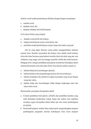 Analisis sosial model pemberdayaan dilaukan dengan dengan mempelajari
a. manfaat sosial,
b. dampak sosial, dan
c. dampak terhadap individu/kelompok;
(3) Evaluasi Politis yang meliputi
a.

dampak sosial politik dan budaya,

b.

tingkat keterterimaan secara sosial politis, dan

c.

pemilihan model pemberdayaan wujud, fungsi dan makna yang ada.
Hal ini yang dapat diterima semua pihak menggambarkan identitas

cultural Jawa. Konteks masyarakat dan budaya Jawa adalah masih kuatnya
nilai-nilai luhur bersama yang berbasis kearifan lokal sub etnik yang ada, rasa
solidaritas yang tinggi serta rasa bangga memiliki simbol dan tanda bersama.
Pedagogi kritis sebagai pendidikan penyadaran kontekstual diterapkan dalam
mentransformasikan nilai-nilai luhur Sastra Jawa Klasik melalui muatan isi
a.

hakikat hidup dan keseimbangan spiritual,

b.

hakikat berkarya dan pengembangan potensi diri lewat berkarya,

c.

hakikat kedudukan diri pribadi di tengah masyarakat yang sesuai dengan
ruang dan waktu,

d.

hakikat hidup dan keseimbangan hidup dengan lingkungan alam dan
relasi-relasi sosial.

Rekomendasi yang dapat disampaikan adalah
a. Content pendidikan budi pekerti, softskills dan pendidikan karakter yang
telah ditemukan berdasarkan wujud, fungsi dan makna serta implikasi
sosialnya segera diwujudkan dalam bahan ajar atau materi pembelajaran
di sekolah,
b. Pemerintah propinsi melalui dinas terkait perlu mengembangkan program
pembangunan penguatan etnisitas kebudayaan Jawa lewat program

19

 