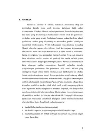1. ABSTRAK
Pendidikan Karakter di sekolah merupakan penanaman sikap dan
kepribadian kepada siswa untuk

investasi kehidupan kelak dalam

bermasyarakat. Karakter dibentuk melalui penanaman dalam berbagai metode
dan media yang dikembangkan berdasarkan kearifan lokal dan perubahanperubahan sosial yang terjadi. Pendidikan karakter berkearifan lokal adalah
pendidikan karakter yang dikembangkan berdasarkan produk kebudayaan
masyarakat pendukungnya. Produk kebudayaan yang dimaksud mencakup
filosofi, nilai-nilai, norma, etika, folklore, ritual, kepercayaan, kebiasaan dan
adat-istiadat. Salah satu wujud kearifan lokal di Jawa adalah “Kasusastran”.
Sastra Jawa Klasik yang merupakan puncak kearifan Jawa pada masanya
dapat dijadikan sumber muatan isi (content) dan media melalui proses
transformasi sesuai dengan perkembangan zaman. Pendidikan karakter tidak
dapat

diajarkan

melalui

proses-proses

kognitif,

melainkan

melalui

pengembangan pembiasaan dan penanaman nilai secara inklusif yang
terintegrasi dengan semua piranti pendidikan dan pembelajaran di sekolah.
Untuk menjawab relevansi materi dengan perubahan sosial sekarang adalah
melalui usaha-usaha transformasi. Persoalan utama yang perlu dikembangkan
terlebih dahulu adalah pengembangan “content” atau muatan isi sebagai dasar
kebutuhan pendidikan karakter. Oleh sebab itulah pendekatan pedagogi kritis
akan digunakan dalam menganalisis, memberi argumen, dan menjelaskan
transformasi nilai-nilai luhur sastra Jawa Klasik sebagai pengembang muatan
isi pendidikan karakter berkearifan lokal di sekolah. Pedagogi kritis sebagai
pendidikan penyadaran kontekstual diterapkan dalam mentransformasikan
nilai-nilai luhur Sastra Jawa Klasik melalui muatan isi
a. hakikat hidup dan keseimbangan spiritual,
b. hakikat berkarya dan pengembangan potensi diri lewat berkarya,
c. hakikat kedudukan diri pribadi di tengah masyarakat yang sesuai dengan
ruang dan waktu,

2

 
