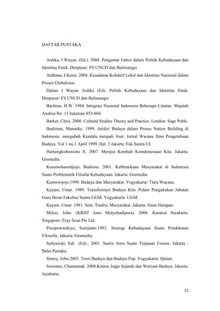 DAFTAR PUSTAKA

Ardika, I Wayan. (Ed.). 2004. Pengantar Editor dalam Politik Kebudayaan dan
Identitas Etnik. Denpasar: FS UNUD dan Balimangsi
Ardhana, I Ketut. 2004. Kesadaran Kolektif Lokal dan Identitas Nasional dalam
Proses Globalisasi.
Dalam I Wayan Ardika (Ed). Politik Kebudayaan dan Identitas Etnik.
Denpasar: FS UNUD dan Balimangsi
Bachtiar, H.W. 1984. Integrasi Nasional Indonesia Beberapa Catatan. Majalah
Analisa No. 11 halaman 853-860.
Barker, Chris. 2000. Cultural Studies Theory and Practice. London: Sage Publc.
Budiman, Manneke. 1999. Jatidiri Budaya dalam Proses Nation Building di
Indonesia: mengubah Kendala menjadi Aset. Jurnal Wacana Ilmu Pengetahuan
Budaya. Vol 1 no.1 April 1999. Hal. 3 Jakarta: Fak.Sastra UI.
Hamengkubuwono X. 2007. Merajut Kembali Keindonesiaan Kita. Jakarta:
Gramedia.
Kusumohamidjojo, Budiono. 2001. Kebhinekaan Masyarakat di Indonesia
Suatu Problematik Filsafat Kebudayaan. Jakarta: Gramedia.
Kuntowijojo.1999. Budaya dan Masyarakat. Yogyakarta: Tiara Wacana.
Kayam, Umar. 1989. Transformasi Budaya Kita. Pidato Pengukuhan Jabatan
Guru Besar Fakultas Sastra UGM. Yogyakarta: UGM.
Kayam, Umar. 1981. Seni, Tradisi, Masyarakat. Jakarta: Sinar Harapan.
Milsic, John. (KRHT Jono Mulyohadipura). 2004. Karaton Surakarta.
Singapore: Eray Scan Pte Ltd.
Poespowardoyo, Soerjanto.1993. Strategi Kebudayaan Suatu Pendekatan
Filosofis. Jakarta: Gramedia.
Sedyawati, Edi. .(Ed)., 2001. Sastra Jawa Suatu Tinjauan Umum. Jakarta :
Balai Pustaka.
Storey, John.2003. Teori Budaya dan Budaya Pop. Yogyakarta: Qalam.
Soeratno, Chamamah. 2008.Kraton Jogja Sejarah dan Warisan Budaya. Jakarta:
Jayakarta.

21

 